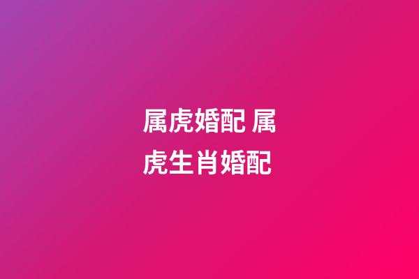 属虎婚配 属虎生肖婚配